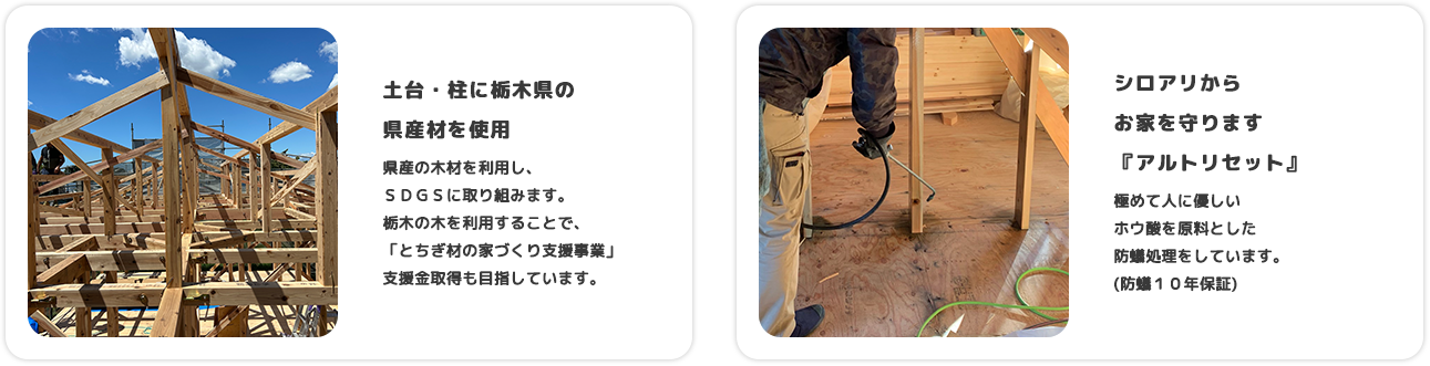 土台・柱に栃木県の 県産材を使用 県産の木材を利用し、ＳＤＧＳに取り組みます。栃木の木を利用することで、「とちぎ材の家づくり支援事業」支援金取得も目指しています。 シロアリからお家を守ります『アルトリセット』 極めて人に優しいホウ酸を原料とした防蟻処理をしています(防蟻１０年保証)